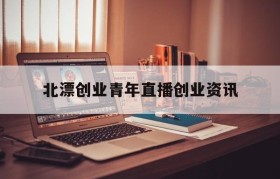 北漂创业青年直播创业资讯(互联网+大学生创新创业项目直播)