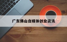 广东佛山自媒体创业资讯的简单介绍